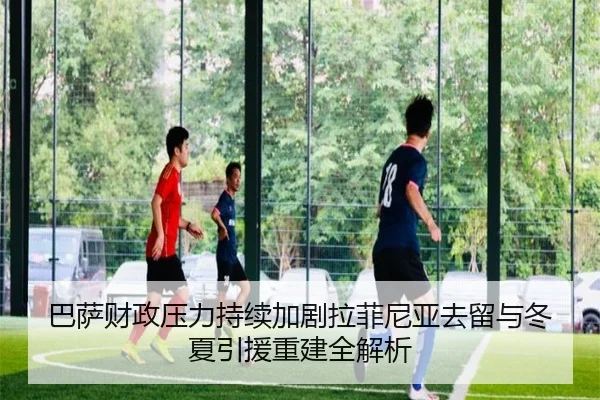 巴萨财政压力持续加剧拉菲尼亚去留与冬夏引援重建全解析