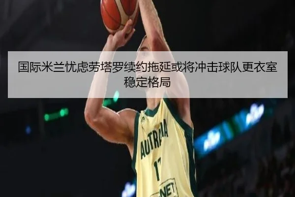 国际米兰忧虑劳塔罗续约拖延或将冲击球队更衣室稳定格局