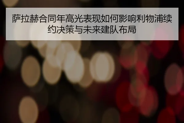 萨拉赫合同年高光表现如何影响利物浦续约决策与未来建队布局