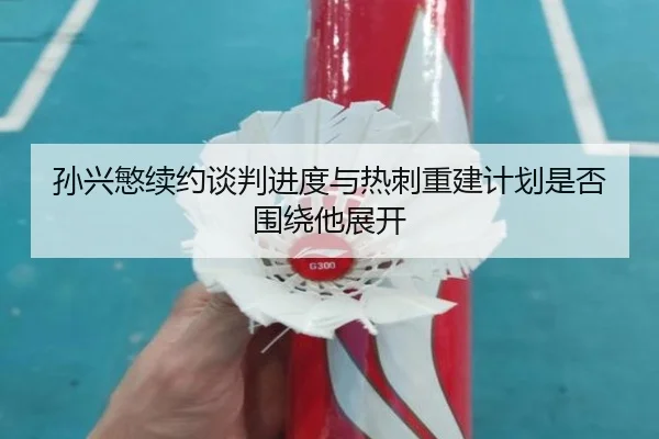 孙兴慜续约谈判进度与热刺重建计划是否围绕他展开